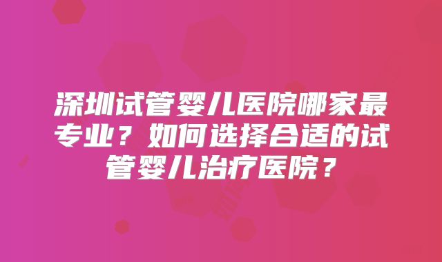 深圳试管婴儿医院哪家最专业?如何选择合适的试管婴儿治疗医院?