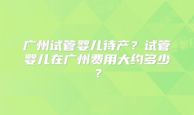 广州试管婴儿待产?试管婴儿在广州费用大约多少?