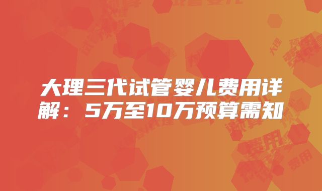大理三代试管婴儿费用详解:5万至10万预算需知