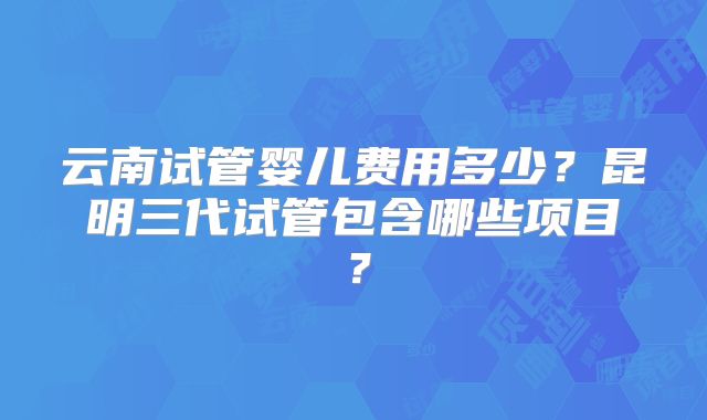 云南试管婴儿费用多少？昆明三代试管包含哪些项目？