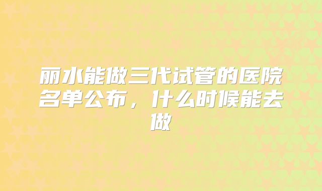 丽水能做三代试管的医院名单公布,什么时候能去做