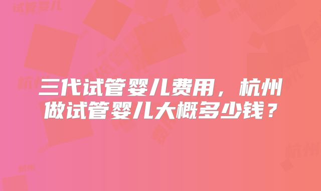 三代试管婴儿费用,杭州做试管婴儿大概多少钱?