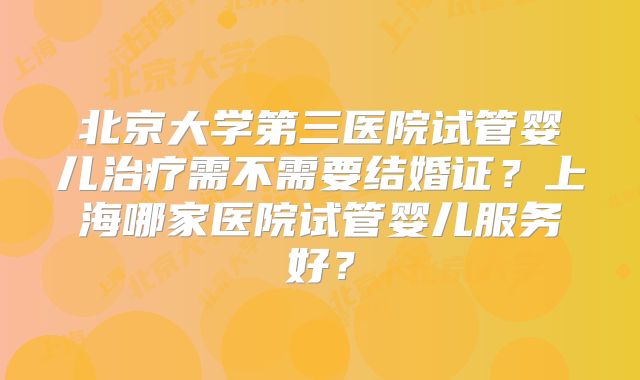北京大学第三医院试管婴儿治疗需不需要结婚证?上海哪家医院试管婴儿服务好?