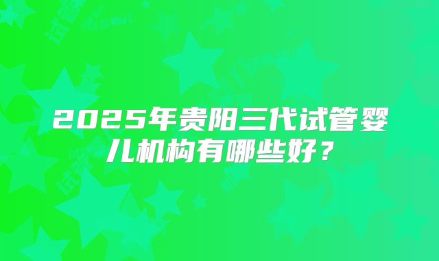 2025年贵阳三代试管婴儿机构有哪些好？
