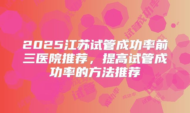 2025江苏试管成功率前三医院推荐，提高试管成功率的方法推荐