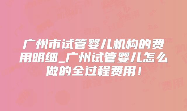 广州市试管婴儿机构的费用明细_广州试管婴儿怎么做的全过程费用!