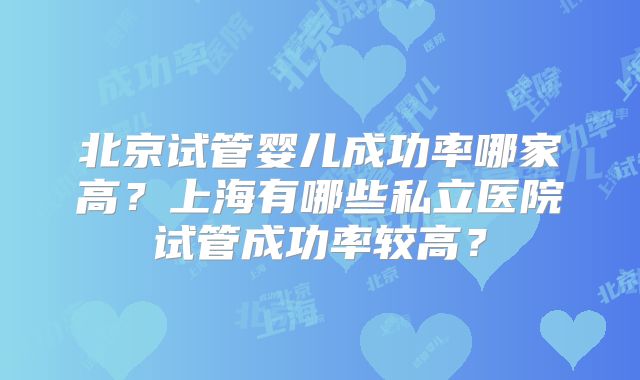 北京试管婴儿成功率哪家高?上海有哪些私立医院试管成功率较高?