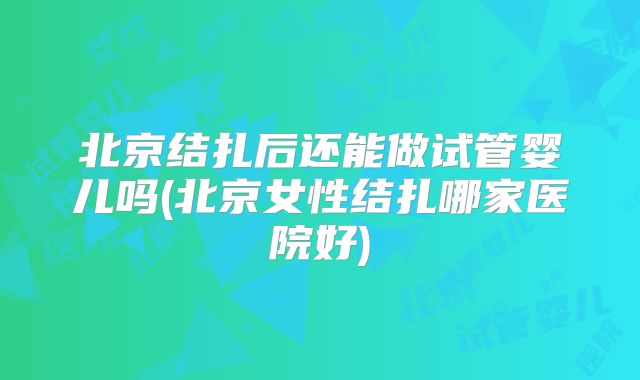 北京结扎后还能做试管婴儿吗(北京女性结扎哪家医院好)