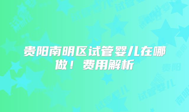 贵阳南明区试管婴儿在哪做！费用解析