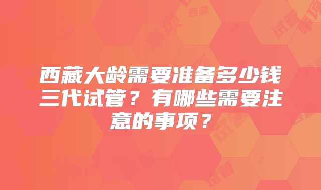 西藏大龄需要准备多少钱三代试管?有哪些需要注意的事项?