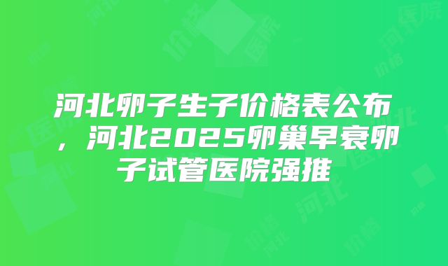 河北卵子生子价格表公布,河北2025卵巢早衰卵子试管医院强推