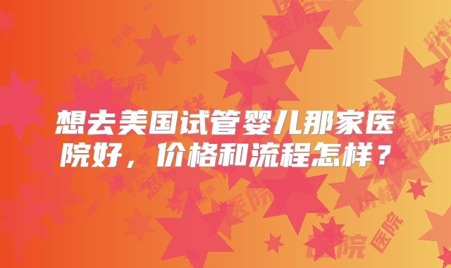 想去美国试管婴儿那家医院好,价格和流程怎样?