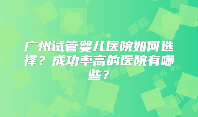广州试管婴儿医院如何选择?成功率高的医院有哪些?