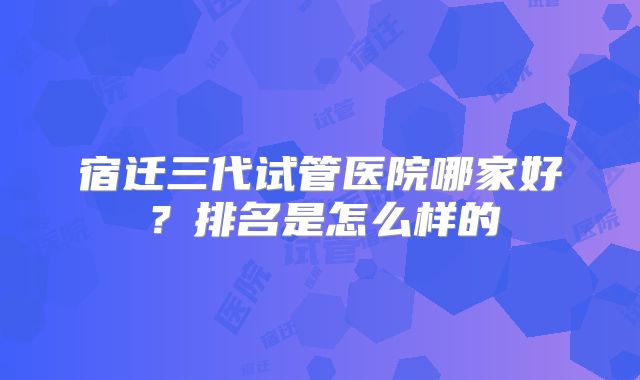 宿迁三代试管医院哪家好？排名是怎么样的
