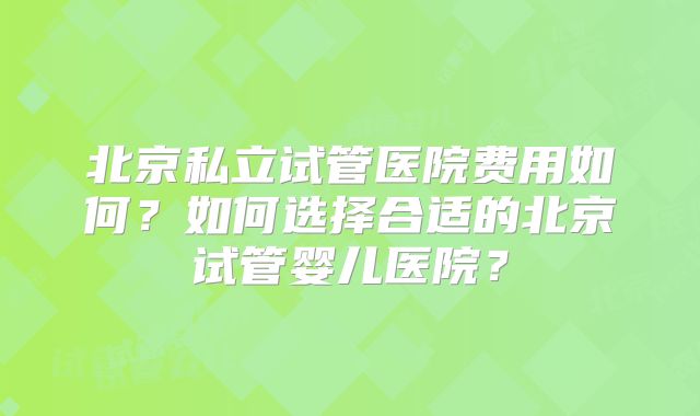 北京私立试管医院费用如何?如何选择合适的北京试管婴儿医院?