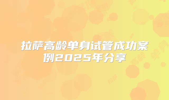 拉萨高龄单身试管成功案例2025年分享