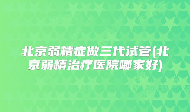 北京弱精症做三代试管(北京弱精治疗医院哪家好)