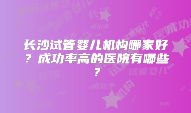 长沙试管婴儿机构哪家好？成功率高的医院有哪些？