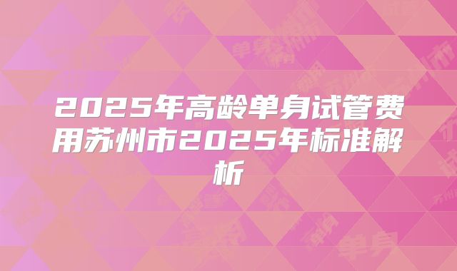 2025年高龄单身试管费用苏州市2025年标准解析