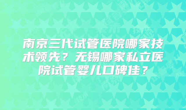 南京三代试管医院哪家技术领先？无锡哪家私立医院试管婴儿口碑佳？