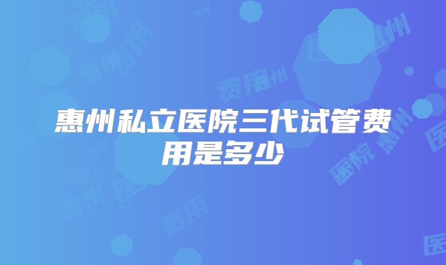 惠州私立医院三代试管费用是多少
