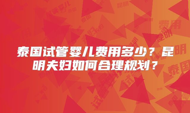 泰国试管婴儿费用多少？昆明夫妇如何合理规划？