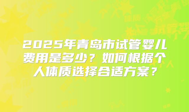 2025年青岛市试管婴儿费用是多少？如何根据个人体质选择合适方案？