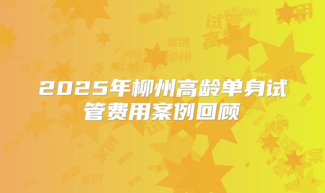 2025年柳州高龄单身试管费用案例回顾