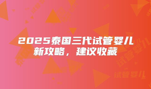 2025泰国三代试管婴儿新攻略，建议收藏