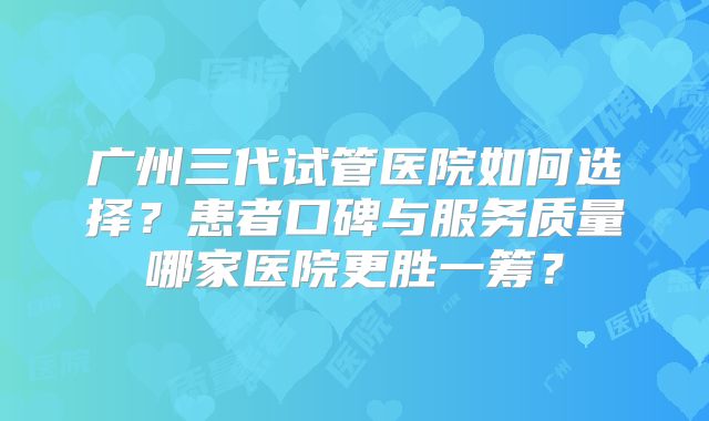 广州三代试管医院如何选择?患者口碑与服务质量哪家医院更胜一筹?