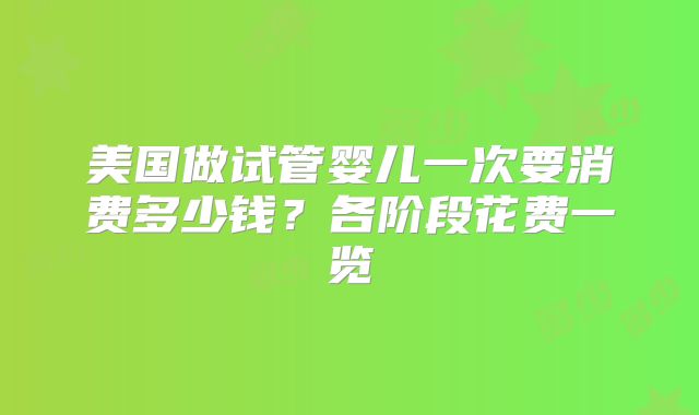 美国做试管婴儿一次要消费多少钱?各阶段花费一览