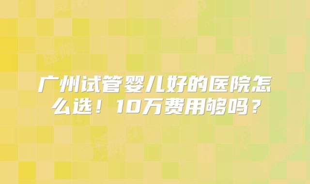 广州试管婴儿好的医院怎么选!10万费用够吗?