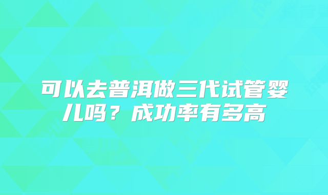 可以去普洱做三代试管婴儿吗?成功率有多高