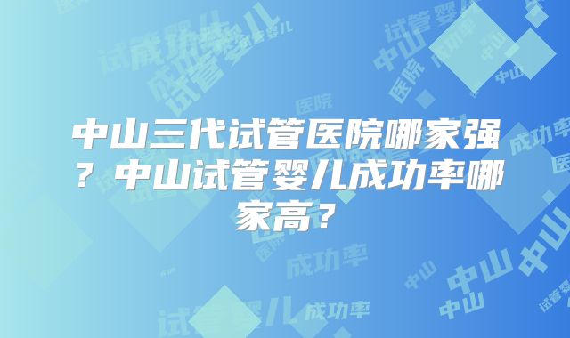 中山三代试管医院哪家强?中山试管婴儿成功率哪家高?