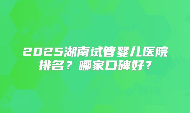 2025湖南试管婴儿医院排名？哪家口碑好？