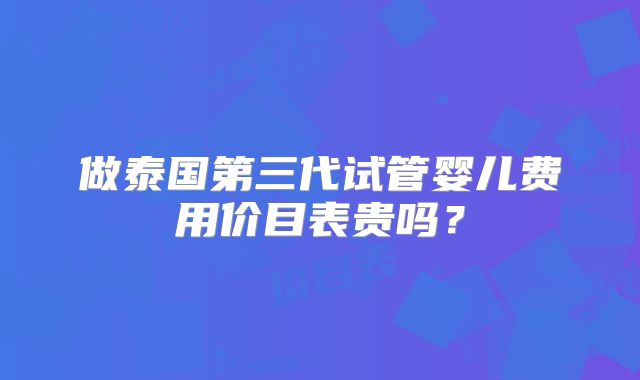 做泰国第三代试管婴儿费用价目表贵吗？