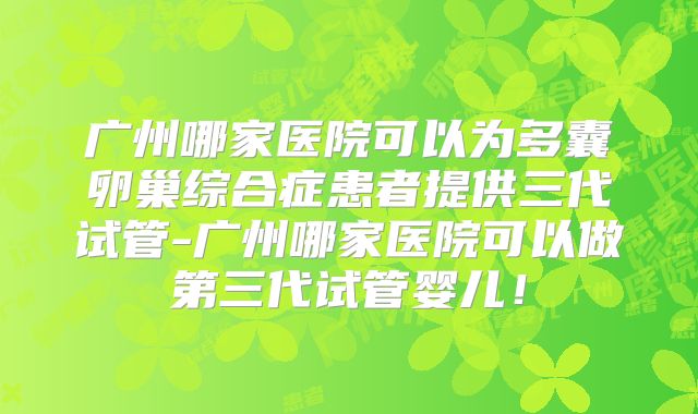 广州哪家医院可以为多囊卵巢综合症患者提供三代试管-广州哪家医院可以做第三代试管婴儿!