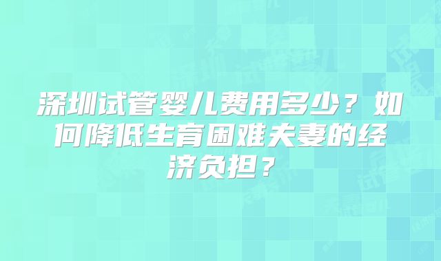 深圳试管婴儿费用多少?如何降低生育困难夫妻的经济负担?