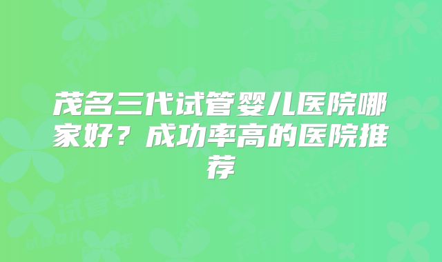 茂名三代试管婴儿医院哪家好？成功率高的医院推荐