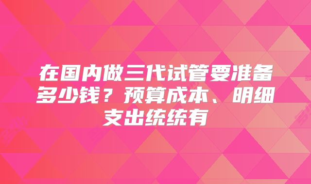 在国内做三代试管要准备多少钱?预算成本、明细支出统统有