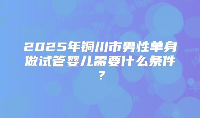 2025年铜川市男性单身做试管婴儿需要什么条件?
