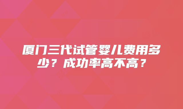 厦门三代试管婴儿费用多少?成功率高不高?