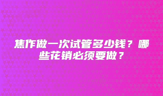 焦作做一次试管多少钱?哪些花销必须要做?