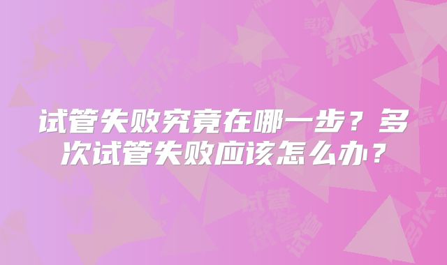 试管失败究竟在哪一步?多次试管失败应该怎么办?