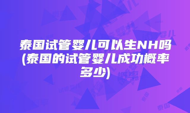 泰国试管婴儿可以生NH吗(泰国的试管婴儿成功概率多少)