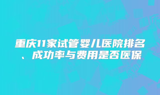 重庆11家试管婴儿医院排名、成功率与费用是否医保