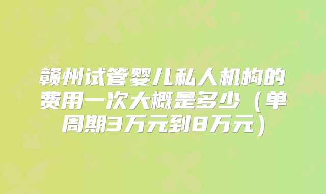 赣州试管婴儿私人机构的费用一次大概是多少（单周期3万元到8万元）