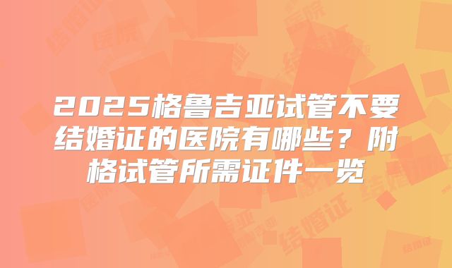 2025格鲁吉亚试管不要结婚证的医院有哪些？附格试管所需证件一览