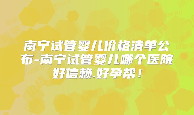 南宁试管婴儿价格清单公布-南宁试管婴儿哪个医院好信赖.好孕帮!