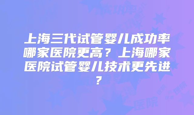 上海三代试管婴儿成功率哪家医院更高?上海哪家医院试管婴儿技术更先进?